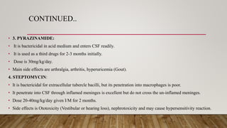 CONTINUED..
• 3. PYRAZINAMIDE:
• It is bactericidal in acid medium and enters CSF readily.
• It is used as a third drugs for 2-3 months initially.
• Dose is 30mg/kg/day.
• Main side effects are arthralgia, arthritis, hyperuricemia (Gout).
4. STEPTOMYCIN:
• It is bactericidal for extracellular tubercle bacilli, but its penetration into macrophages is poor.
• It penetrate into CSF through inflamed meninges is excellent but do not cross the un-inflamed meninges.
• Dose 20-40mg/kg/day given I/M for 2 months.
• Side effects is Ototoxicity (Vestibular or hearing loss), nephrotoxicity and may cause hypersensitivity reaction.
 