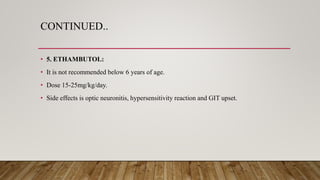 CONTINUED..
• 5. ETHAMBUTOL:
• It is not recommended below 6 years of age.
• Dose 15-25mg/kg/day.
• Side effects is optic neuronitis, hypersensitivity reaction and GIT upset.
 