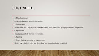 CONTINUED..
• 4. Phenobarbitone:
• Dose 5mg/kg/day to control convulsion.
• 5. Antipyretics:
• Paracetamol (10-15mg/kg/dose every 4-6 hourly) and fresh water sponging to control temperature.
• 6. Pyridoxine:
• 1mg/kg/day daily to prevent polyneuritis.
• 7. Feeding:
• NG tube feeding according to requirement.
• Ideally 100 calories/kg/day are given. Iron and multivitamin are too added.
 