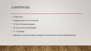 CONTINUED..
• 8. Bed sores:
• Change posture every two hourly.
• 9. Care of Comatose patients.
• 10. Care of bowel and bladder.
• 11. Screening:
• Important to screen the family members for tuberculosis and treat infected persons.
 