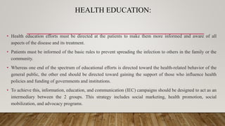 HEALTH EDUCATION:
• Health education efforts must be directed at the patients to make them more informed and aware of all
aspects of the disease and its treatment.
• Patients must be informed of the basic rules to prevent spreading the infection to others in the family or the
community.
• Whereas one end of the spectrum of educational efforts is directed toward the health-related behavior of the
general public, the other end should be directed toward gaining the support of those who influence health
policies and funding of governments and institutions.
• To achieve this, information, education, and communication (IEC) campaigns should be designed to act as an
intermediary between the 2 groups. This strategy includes social marketing, health promotion, social
mobilization, and advocacy programs.
 