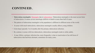 CONTINUED..
• Tuberculous meningitis: Meningitis due to tuberculosis. Tuberculous meningitis is the most severe form
of tuberculosis. It causes severe neurologic deficits or death in more than half of cases.
• The pattern of tuberculous meningitis in the population is different in different areas of the world.
• In areas with much tuberculosis, tuberculous meningitis usually affects young children.
• It develops typically 3 to 6 months after the primary tuberculosis infection.
• By contrast, in areas with less tuberculosis, tuberculous meningitis tends to strike adults.
• It may follow a primary infection but, more frequently, is due to reactivation of an old focus of
tuberculosis that had been dormant, sometimes for many years.
 