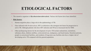 ETIOLOGICAL FACTORS
• The causative organism is Mycobacterium tuberculosis. Various risk factors have been identified.
• Risk factors:
1. Human migration plays a large role in the epidemiology of TB.
2. Once infected with M tuberculosis, HIV co-infection is the strongest risk factor for progression to
active TB. Although patients who have HIV infection and TB are at increased risk for TBM.
3. Other predisposing factors for the development of active TB include malnutrition, alcoholism,
substance abuse, diabetes mellitus, corticosteroid use, malignancy, and head trauma. Homeless persons,
people in correctional facilities, and residents of long-term care facilities also have a higher risk of
developing active TB compared with the general population.
 