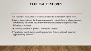 CLINICAL FEATURES
In a classical cases, onset is insidious but may be fulminant in certain cases.
A more progression of the disease may occur in young infants in whom symptom
develop only for several days before the onset of acute hydrocephalus, brain
infarction or seizures.
Classically the onset is gradual ( over several weeks)
The clinical manifestation usually divided into 3 stages and each stage last
approximately one week.
•
 