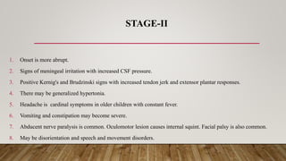 STAGE-II
1. Onset is more abrupt.
2. Signs of meningeal irritation with increased CSF pressure.
3. Positive Kernig's and Brudzinski signs with increased tendon jerk and extensor plantar responses.
4. There may be generalized hypertonia.
5. Headache is cardinal symptoms in older children with constant fever.
6. Vomiting and constipation may become severe.
7. Abducent nerve paralysis is common. Oculomotor lesion causes internal squint. Facial palsy is also common.
8. May be disorientation and speech and movement disorders.
 
