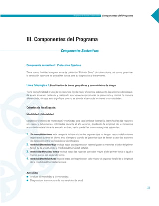 Componentes del ProgramaPrograma de Acción: Tuberculosis
33
III. Componentes del Programa
Componentes Sustantivos
Componente sustantivo I: Protección Oportuna
Tiene como finalidad asegurar entre la población “Pulmón Sano” de tuberculosis, así como garantizar
la detección oportuna de probables casos para su diagnóstico y tratamiento.
Línea Estratégica 1: Focalización de áreas geográficas y comunidades de riesgo.
Tiene como finalidad el uso de los recursos con la mayor eficiencia, adecuando las acciones de búsque-
da a cada situación particular y realizando intervenciones prioritarias de prevención y control de manera
diferenciada, sin que esto signifique que no se atienda al resto de las áreas y comunidades.
Criterios de focalización:
Morbilidad y Mortalidad
Establecer estratos de morbilidad y mortalidad para cada entidad federativa, identificando las regiones
sin casos y defunciones notificados durante el año anterior, dividiendo la amplitud de la incidencia
acumulada estatal durante ese año en tres, hasta quedar las cuatro categorías siguientes:
1. Sin casos/defunciones: esta categoría incluye a todas las regiones que no tengan casos o defunciones
registrados durante el último año, siempre y cuando se garantice que se llevan a cabo las acciones
de detección entre los tosedores identificados.
2. Morbilidad/Mortalidad baja: incluye todas las regiones con valores iguales o menores al valor del primer
tercio de la amplitud de la morbilidad/mortalidad estatal.
3. Morbilidad/Mortalidad media: incluye todas las regiones con valor mayor al del primer tercio o igual o
menor que el del segundo tercio.
4. Morbilidad/Mortalidad alta: incluye todas las regiones con valor mayor al segundo tercio de la amplitud
de la morbilidad/mortalidad estatal.
Actividades
˾ Analizar la morbilidad y la mortalidad.
˾ Diagnosticar la estructura de los servicios de salud.
 