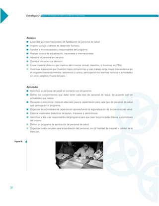 Estrategia 2 Reducir los rezagos en salud que afectan a los pobres
38
Acciones
˾ Crear dos Comités Nacionales de Aprobación de personal de salud.
˾ Impartir cursos y talleres de desarrollo humano.
˾ Aprobar a microscopistas y responsables del programa.
˾ Realizar cursos de actualización, nacionales e internacionales.
˾ Adiestrar al personal en servicio.
˾ Distribuir documentos técnicos.
˾ Enviar material didáctico por medios electrónicos (virtual, diskettes, a distancia, en CDs).
˾ Incentivar al personal que muestre mayor compromiso y cuyo trabajo tenga mayor trascendencia en
el programa (reconocimientos, asistencia a cursos, participación en eventos técnicos o actividades
en otros estados o fuera del país).
Actividades
˾ Identificar al personal de salud en contacto con el paciente.
˾ Definir los conocimientos que debe tener cada tipo de personal de salud, de acuerdo con las
actividades que realiza.
˾ Recopilar o estructurar material adecuado para la capacitación para cada tipo de personal de salud
que participa en el programa.
˾ Organizar las actividades de capacitación aprovechando la regionalización de los servicios de salud.
˾ Elaborar materiales didácticos de apoyo, impresos y electrónicos.
˾ Identificar a los y las responsables del programa para que sean los principales líderes y promotores
del mismo.
˾ Definir un programa de aprobación de personal de salud.
˾ Organizar cursos anuales para la aprobación del personal, con la finalidad de mejorar la calidad de la
atención.
Figura 10
 
