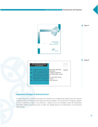 39
Componente Estratégico V: Activación Social
La tuberculosis es un problema de salud, pero también es un problema de índole social, que requiere
la participación y el compromiso de todos los actores sociales, a fin de disminuir el estigma, asegurar
su trato respetuoso y digno a los enfermos, y aprobar como Comunidades Libres de Tuberculosis
(PULMÓN SANO) a aquellas que por su labor han logrado disminuir la tuberculosis o se encuentran
libres de ella.
Figura 11
Figura 12
Componentes del ProgramaPrograma de Acción: Tuberculosis
 