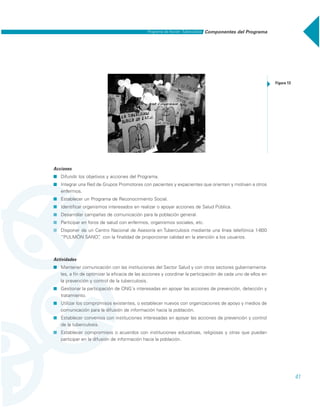41
Acciones
˾ Difundir los objetivos y acciones del Programa.
˾ Integrar una Red de Grupos Promotores con pacientes y expacientes que orienten y motiven a otros
enfermos.
˾ Establecer un Programa de Reconocimiento Social.
˾ Identificar organismos interesados en realizar o apoyar acciones de Salud Pública.
˾ Desarrollar campañas de comunicación para la población general.
˾ Participar en foros de salud con enfermos, organismos sociales, etc.
˾ Disponer de un Centro Nacional de Asesoría en Tuberculosis mediante una línea telefónica 1-800
“PULMÓN SANO”, con la finalidad de proporcionar calidad en la atención a los usuarios.
Actividades
˾ Mantener comunicación con las instituciones del Sector Salud y con otros sectores gubernamenta-
les, a fin de optimizar la eficacia de las acciones y coordinar la participación de cada uno de ellos en
la prevención y control de la tuberculosis.
˾ Gestionar la participación de ONG´s interesadas en apoyar las acciones de prevención, detección y
tratamiento.
˾ Utilizar los compromisos existentes, o establecer nuevos con organizaciones de apoyo y medios de
comunicación para la difusión de información hacia la población.
˾ Establecer convenios con instituciones interesadas en apoyar las acciones de prevención y control
de la tuberculosis.
˾ Establecer compromisos o acuerdos con instituciones educativas, religiosas y otras que puedan
participar en la difusión de información hacia la población.
Figura 13
Componentes del ProgramaPrograma de Acción: Tuberculosis
 
