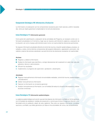 Estrategia 2 Reducir los rezagos en salud que afectan a los pobres
44
Componente Estratégico VII: Información y Evaluación
La información y la evaluación son los componentes necesarios para medir avances y definir necesida-
des, tiene por objeto garantizar la objetividad en la toma de decisiones.
Línea Estratégica 11: Información gerencial.
Como parte de la planificación y evaluación de las actividades del Programa, es necesario contar con in-
formación actualizada en el momento y lugar que se requiera, permitiendo la vigilancia y evaluación de
la situación, así como el apoyo administrativo para tomar con oportunidad las decisiones pertinentes.
Se requiere información actualizada referente al control de insumos, situación epidemiológica, procesos, re-
sultados y costos, de los distintos componentes del programa (laboratorio, capacitación, promoción, indi-
cadores y avance de acciones operativas), que permita tomar las decisiones necesarias con oportunidad.
Acciones
˾ Registrar y validar la información.
˾ Analizar la información para identificar y corregir desviaciones de la operación en cada nivel, sea este
aplicativo, técnico o administrativo.
˾ Difundir los resultados.
˾ Implementar un programa de supervisión, aprobación y desempeño.
Actividades
˾ Registrar mensualmente la información de actividades realizadas, control de insumos, epidemiológica
y de laboratorio.
˾ Validar mensualmente la información.
˾ Capturar la información en el sistema gerencial.
˾ Analizar mensualmente la información, con la finalidad de evaluar la situación del programa y realizar
acciones correctivas.
Línea Estratégica 12: Información epidemiológica.
La vigilancia epidemiológica es la acción que permite disponer de información confiable en forma oportuna,
con la finalidad de establecer medidas de prevención y control para limitar el riesgo de infección y en-
fermedad entre la población objeto de esta vigilancia. Para esto se requiere información completa,
oportuna y confiable, que debe generarse con base en las actividades de rutina y las extraordinarias.
 