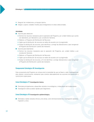 Estrategia 2 Reducir los rezagos en salud que afectan a los pobres
54
˾ Asegurar las instalaciones y el equipo óptimo.
˾ Integrar y operar unidades móviles para el diagnóstico en áreas seleccionadas.
Actividades
˾ Insumos para detección:
Ī Estimar los recursos necesarios para la operación del Programa, por unidad médica que cuente
con laboratorio, por laboratorio y por Jurisdicción Sanitaria.
Ī Elaborar un Programa de Distribución de Recursos.
Ī Vigilar que la distribución de recursos se realice de acuerdo con lo programado.
Ī Evaluar la distribución de recursos, para identificar y corregir las desviaciones o para reorganizar
el Programa de Distribución cuando sea necesario.
˾ Insumos para tratamiento:
Ī Estimar los recursos necesarios para la operación del Programa, por unidad médica y por
Jurisdicción Sanitaria.
Ī Elaborar un Programa de Distribución de Recursos.
Ī Vigilar que la distribución de recursos se realice de acuerdo con lo programado.
Ī Evaluar la distribución de recursos, a fin de identificar y corregir desviaciones o para reorganizar
el Programa de Distribución cuando sea necesario.
Componente Estratégico IX: Investigación
Este componente del Programa se incluye ante la necesidad de que se lleven a cabo investigaciones
para obtener conocimientos necesarios para orientar adecuadamente las acciones de prevención y
control de la tuberculosis.
Línea Estratégica 17: Investigación básica.
˾ Orientada principalmente a desarrollar estudios inmunológicos y moleculares de la tuberculosis.
˾ Investigación sobre pruebas rápidas para diagnóstico.
Línea Estratégica 18: Investigación epidemiológica.
˾ Orientada a realizar estudios clínicos y de campo, como farmacorresistencia, investigación operativa,
migración y otros.
 