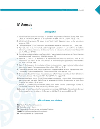 59
AnexosPrograma de Acción: Tuberculosis
IV. Anexos
Bibliografía
1. Secretaría de Salud, Decreto por el que se aprueba el Programa Nacional de Salud 2001-2006. Diario
Oficial de la Federación, México, 21 de septiembre de 2001. Tomo DLXXVI, No. 15, pp 1-128.
2. World Health Organization- TB, groups at risk, World Health Orgaization report on the tuberculosis
epidemic, 1996.
3. OPS/OMS/HCP/HCT/TUB, Tuberculosis, Iniciativa para detener la tuberculosis, vol 1.2, junio 1999.
4. Tapia C. R., Ruiz M. C., Ferreira, G. E. Epidemiología de laTuberculosis en México.Temas de Medicina
Interna: Tuberculosis. Asociación de Medicina Interna de México, Ed. Interamericana McGraw-Hill
Vol. III, 1995, pp. 761-788.
5. Comité Nacional de Lucha Contra laTuberculosis.- "Memoria del Cincuentenario del Comité Nacional
de Lucha Contra la Tuberculosis" 1939-1989, México, D.F.
6. Ramos E. J., Pico LL., L, Martínez R., R- Tratamiento antituberculoso acortado a base de una
combinación fija, análisis de 100 casos, Revista de Neumología y Cirugía de Tórax, marzo de 1987,
Vol. XLVI, número 4, 1987.
7. Cano P., G., Evaluación de resultados del tratamiento acortado y supervisado de la tuberculosis.
Laboratorios Lepetit, Tópicos actuales en tuberculosis, 1993; pp. 13-16.
8. Organización Mundial de la Salud, Organización Panamericana de la Salud, Secretaría de Salud.
Control de la tuberculosis en México: Evaluación conjunta, junio 1995; pp. 1-63.
9. Secretaría de Salud. Decreto por el que se aprueba la Reforma del Sector Salud. Diario Oficial de la
Federación, México, 7 de mayo de 1997, Tomo DXXIV, No. 4, pp 24-30.
10. Secretaría de Salud. Norma Oficial Mexicana para la prevención y control de la tuberculosis en la
atención primaria a la salud. Diario Oficial de la Federación, México, 31 de octubre de 2000, Tomo
DLXV, No. 22, México D.F. pp 34-53.
11. Ferreira, G. E. Prevención y control de la tuberculosis, Boletín Semanal Epidemiología, Número 19,
Volumen 18, Semana 19, del 6 al 12 de mayo de 2001; pp 1-3.
12. Secretaría de Salud,Tuberculosis farmacorresistente y estrategiaTAES-PLUS en México, Boletín Semanal
Epidemiología Número 34, Volumen 18, Semana 34, del 19 al 25 de agosto de 2001; pp 1-3.
Abreviaturas y acrónimos
BAAR Bacilo Ácido Alcohol Resistente.
BCG Bacilo Calmette y Guerin.
CAP Encuestas de Conocimientos, Actitudes y Prácticas.
COEFAR Comité Estatal de Farmacorresistencia.
DGE Dirección General de Epidemiología.
 