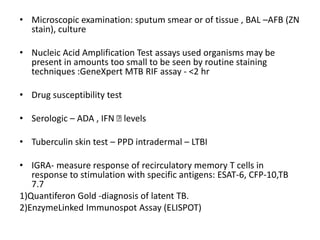 • Microscopic examination: sputum smear or of tissue , BAL –AFB (ZN
stain), culture
• Nucleic Acid Amplification Test assays used organisms may be
present in amounts too small to be seen by routine staining
techniques :GeneXpert MTB RIF assay - <2 hr
• Drug susceptibility test
• Serologic – ADA , IFN Ꝩ levels
• Tuberculin skin test – PPD intradermal – LTBI
• IGRA- measure response of recirculatory memory T cells in
response to stimulation with specific antigens: ESAT-6, CFP-10,TB
7.7
1)Quantiferon Gold -diagnosis of latent TB.
2)EnzymeLinked Immunospot Assay (ELISPOT)
 