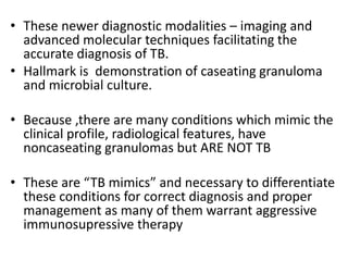 • These newer diagnostic modalities – imaging and
advanced molecular techniques facilitating the
accurate diagnosis of TB.
• Hallmark is demonstration of caseating granuloma
and microbial culture.
• Because ,there are many conditions which mimic the
clinical profile, radiological features, have
noncaseating granulomas but ARE NOT TB
• These are “TB mimics” and necessary to differentiate
these conditions for correct diagnosis and proper
management as many of them warrant aggressive
immunosupressive therapy
 