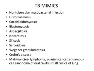 TB MIMICS
• Nontubercular mycobacterial infection
• Histoplasmosis
• Coccidioidomycosis
• Blastomycosis
• Aspergillosis
• Nocardiosis
• Silicosis
• Sarcoidosis
• Wegener granulomatosis
• Crohn’s disease
• Malignancies- lymphoma, ovarian cancer, squamous
cell carcinoma of oral cavity, small cell ca of lung
 