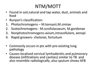 NTM/MOTT
• Found in soil,natural and tap water, dust, animals and
food
• Runyon’s classification:
1. Photochromogens – M.kansasii,M.simiae
2. Scotochromogens - M.scrofulacaeum, M.gordonae
3. Nonphotochromogens-avium,intracellulare, xenopi
4. Rapid growers- chelonei, fortuitum
• Commonly occurs in pts with pre-existing lung
pathology
• Causes localised cervical lymhadenitis and pulmonary
disease (infiltrations and cavities) similar to TB and
also resemble radiologically ,also sputum shows AFB
 