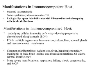 Manifestations in Immunocompetent Host:
• Majority -asymptomatic
• Some – pulmonary disease resemble TB
• Radiogically- upper lobe infiltrates with hilar/mediastinal adenopathy
with focal calcifications
Manifestations in Immunocompromised Host:
• underlying cellular immunity deficiency -develop progressive
disseminated histoplasmosis (PDH)
• PDH– multiple organs- m/c bone marrow, spleen ,liver, adrenal glands
and mucocutaneous membranes
• Common manifestations: weight loss, fever, hepatosplenomegaly,
meningitis or focal brain lesions, oral mucosal ulcerations, GI ulcers,
adrenal insufficiency
• More severe manifestations: respiratory failure, shock, coagulopathy,
and MOF
 