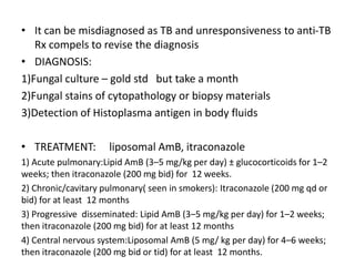 • It can be misdiagnosed as TB and unresponsiveness to anti-TB
Rx compels to revise the diagnosis
• DIAGNOSIS:
1)Fungal culture – gold std but take a month
2)Fungal stains of cytopathology or biopsy materials
3)Detection of Histoplasma antigen in body fluids
• TREATMENT: liposomal AmB, itraconazole
1) Acute pulmonary:Lipid AmB (3–5 mg/kg per day) ± glucocorticoids for 1–2
weeks; then itraconazole (200 mg bid) for 12 weeks.
2) Chronic/cavitary pulmonary( seen in smokers): Itraconazole (200 mg qd or
bid) for at least 12 months
3) Progressive disseminated: Lipid AmB (3–5 mg/kg per day) for 1–2 weeks;
then itraconazole (200 mg bid) for at least 12 months
4) Central nervous system:Liposomal AmB (5 mg/ kg per day) for 4–6 weeks;
then itraconazole (200 mg bid or tid) for at least 12 months.
 