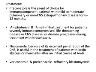 Treatment:
• Itraconazole is the agent of choice for
immunocompetent patients with mild to moderate
pulmonary or non-CNS extrapulmonary disease for 6–
12 months.
• Amphotericin B (AmB) -initial treatment for patients
severely immunocompromised, life-threatening
disease or CNS disease, or disease progresses during
treatment with itraconazole.
• Fluconazole, because of its excellent penetration of the
CNS, is useful in the treatment of patients with brain
abscess or meningitis after an initial course of AmB.
• Voriconazole & posiconazole- refractory blastomycosis
 