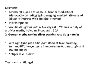 Diagnosis:
• peripheral-blood eosinophilia, hilar or mediastinal
adenopathy on radiographic imaging, marked fatigue, and
failure to improve with antibiotic therapy
• Microscopic ex:
1)Coccidioides grows within 3–7 days at 37°C on a variety of
artificial media, including blood agar, SDA
2) Gomori methenamine silver staining reveals spherules
• Serology: tube-precipitin ,complement-fixation assays,
immunodiffusion ,enzyme immunoassay to detect IgM and
IgG antibodies
• Antigen level assays
Treatment: antifungal
 