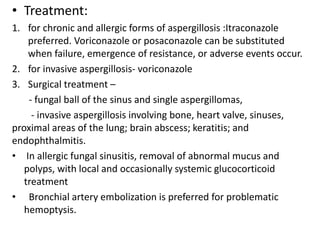 • Treatment:
1. for chronic and allergic forms of aspergillosis :Itraconazole
preferred. Voriconazole or posaconazole can be substituted
when failure, emergence of resistance, or adverse events occur.
2. for invasive aspergillosis- voriconazole
3. Surgical treatment –
- fungal ball of the sinus and single aspergillomas,
- invasive aspergillosis involving bone, heart valve, sinuses,
proximal areas of the lung; brain abscess; keratitis; and
endophthalmitis.
• In allergic fungal sinusitis, removal of abnormal mucus and
polyps, with local and occasionally systemic glucocorticoid
treatment
• Bronchial artery embolization is preferred for problematic
hemoptysis.
 