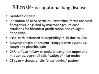 Silicosis- occupational lung disease
• Grinder’s disease
• Inhalation of silica particles ( crystalline forms are most
fibrogenic)- engulfed by macrophages- release
cytokines for fibroblast proliferation and collagen
deposition.
• asso. with increased susceptibility to TB due to CMI
• Assymptomatic or present –proggressive dyspnoea,
cough and pleuritic pain
• CXR- diffuse miliary or nodular pattern in upper and
mid zones, egg-shell calcification of hilar nodes
• CT scan – characteristic “crazy-paving” pattern
 