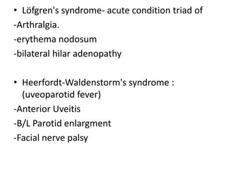 • Löfgren's syndrome- acute condition triad of
-Arthralgia.
-erythema nodosum
-bilateral hilar adenopathy
• Heerfordt-Waldenstorm's syndrome :
(uveoparotid fever)
-Anterior Uveitis
-B/L Parotid enlargment
-Facial nerve palsy
 