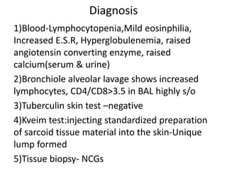 Diagnosis
1)Blood-Lymphocytopenia,Mild eosinphilia,
Increased E.S.R, Hyperglobulenemia, raised
angiotensin converting enzyme, raised
calcium(serum & urine)
2)Bronchiole alveolar lavage shows increased
lymphocytes, CD4/CD8>3.5 in BAL highly s/o
3)Tuberculin skin test –negative
4)Kveim test:injecting standardized preparation
of sarcoid tissue material into the skin-Unique
lump formed
5)Tissue biopsy- NCGs
 