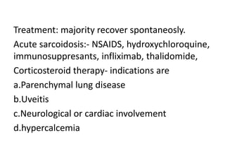 Treatment: majority recover spontaneosly.
Acute sarcoidosis:- NSAIDS, hydroxychloroquine,
immunosuppresants, infliximab, thalidomide,
Corticosteroid therapy- indications are
a.Parenchymal lung disease
b.Uveitis
c.Neurological or cardiac involvement
d.hypercalcemia
 