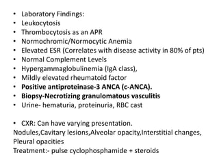 • Laboratory Findings:
• Leukocytosis
• Thrombocytosis as an APR
• Normochromic/Normocytic Anemia
• Elevated ESR (Correlates with disease activity in 80% of pts)
• Normal Complement Levels
• Hypergammaglobulinemia (IgA class),
• Mildly elevated rheumatoid factor
• Positive antiproteinase-3 ANCA (c-ANCA).
• Biopsy-Necrotizing granulomatous vasculitis
• Urine- hematuria, proteinuria, RBC cast
• CXR: Can have varying presentation.
Nodules,Cavitary lesions,Alveolar opacity,Interstitial changes,
Pleural opacities
Treatment:- pulse cyclophosphamide + steroids
 
