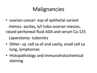 Malignancies
• ovarian cancer- esp of epithelial variant
mimics- ascites, b/l tubo-ovarian masses,
raised peritoneal fluid ADA and serum Ca-125
Laparotomy- tubercles
• Other- sq. cell ca of oral cavity, small cell ca
lung, lymphomas
• Histopathology and immunohistochemical
staining
 