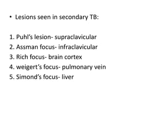 • Lesions seen in secondary TB:
1. Puhl’s lesion- supraclavicular
2. Assman focus- infraclavicular
3. Rich focus- brain cortex
4. weigert’s focus- pulmonary vein
5. Simond’s focus- liver
 