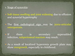 1. Stage of synovitis:
 Soft tissue swelling and joint widening due to effusion
and synovial hypertrophy
 The first radiological sign may be juxta-articular
osteoporosis.
 If there is secondary superadded
infection, subperiosteal reaction may result.
 As a result of localized hyperemia growth plate may
show overgrowth, especially in childhood.
 