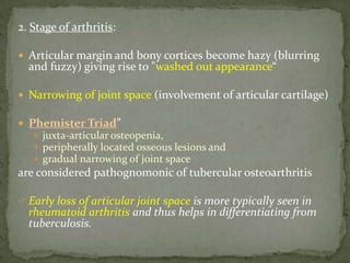 2. Stage of arthritis:
 Articular margin and bony cortices become hazy (blurring
and fuzzy) giving rise to "washed out appearance“
 Narrowing of joint space (involvement of articular cartilage)
 Phemister Triad”
 juxta-articular osteopenia,
 peripherally located osseous lesions and
 gradual narrowing of joint space
are considered pathognomonic of tubercular osteoarthritis
Early loss of articular joint space is more typically seen in
rheumatoid arthritis and thus helps in differentiating from
tuberculosis.
 