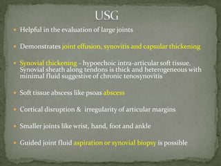  Helpful in the evaluation of large joints
 Demonstrates joint effusion, synovitis and capsular thickening
 Synovial thickening - hypoechoic intra-articular soft tissue.
Synovial sheath along tendons is thick and heterogeneous with
minimal fluid suggestive of chronic tenosynovitis
 Soft tissue abscess like psoas abscess
 Cortical disruption & irregularity of articular margins
 Smaller joints like wrist, hand, foot and ankle
 Guided joint fluid aspiration or synovial biopsy is possible
 