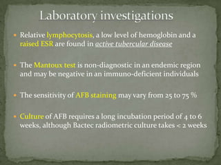  Relative lymphocytosis, a low level of hemoglobin and a
raised ESR are found in active tubercular disease
 The Mantoux test is non-diagnostic in an endemic region
and may be negative in an immuno-deficient individuals
 The sensitivity of AFB staining may vary from 25 to 75 %
 Culture of AFB requires a long incubation period of 4 to 6
weeks, although Bactec radiometric culture takes < 2 weeks
 