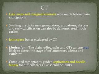  Lytic areas and marginal erosions seen much before plain
radiographs
 Swelling in soft tissues, granulation, exudations, abscess
and early calcification can also be demonstrated much
earlier
 Joint space better evaluated by CT
 Limitation - The plain radiographs and CT scan are not
likely to detect the stage of inflammatory edema and
exudates.
 Computed tomography guided aspirations and needle
biopsy for difficult areas like sacroiliac joints
 