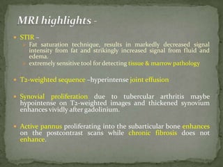  STIR –
 Fat saturation technique, results in markedly decreased signal
intensity from fat and strikingly increased signal from fluid and
edema.
 extremely sensitive tool for detecting tissue & marrow pathology
 T2-weighted sequence –hyperintense joint effusion
 Synovial proliferation due to tubercular arthritis maybe
hypointense on T2-weighted images and thickened synovium
enhances vividly after gadolinium.
 Active pannus proliferating into the subarticular bone enhances
on the postcontrast scans while chronic fibrosis does not
enhance.
 