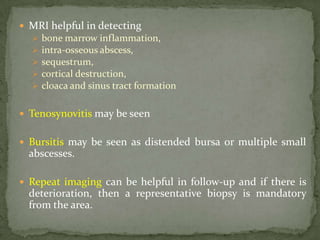  MRI helpful in detecting
 bone marrow inflammation,
 intra-osseous abscess,
 sequestrum,
 cortical destruction,
 cloaca and sinus tract formation
 Tenosynovitis may be seen
 Bursitis may be seen as distended bursa or multiple small
abscesses.
 Repeat imaging can be helpful in follow-up and if there is
deterioration, then a representative biopsy is mandatory
from the area.
 