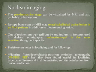  The pre-destructive stage can be visualized by MRI and also
probably by bone scans.
 Isotope bone scan or MRI may reveal subclinical active lesion in
40 % of patients in addition to the presenting lesion.
 Out of technetium-99m, gallium-67 and indium-111 isotopes used
in skeletal scintigraphy, technetium-99m is the most
sensitive, though not specific.
 Positive scan helps in localizing and for follow-up.
 18Fluorine fluorodeoxyglucose-positron emission tomography
(18F-FDG- PET) has also been found useful in localizing
tubercular disease and in differentiating soft tissue infection from
osseous infection
 