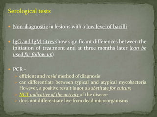 Serological tests
 Non-diagnostic in lesions with a low level of bacilli
 IgG and IgM titres show significant differences between the
initiation of treatment and at three months later (can be
used for follow up)
 PCR -
 efficient and rapid method of diagnosis
 can differentiate between typical and atypical mycobacteria
However, a positive result is not a substitute for culture
 NOT indicative of the activity of the disease
 does not differentiate live from dead microorganisms
 