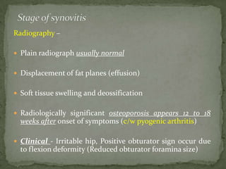 Radiography –
 Plain radiograph usually normal
 Displacement of fat planes (effusion)
 Soft tissue swelling and deossification
 Radiologically significant osteoporosis appears 12 to 18
weeks after onset of symptoms (c/w pyogenic arthritis)
 Clinical - Irritable hip, Positive obturator sign occur due
to flexion deformity (Reduced obturator foramina size)
 