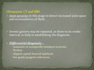 Ultrasound, CT and MRI
 more sensitive in this stage to detect increased joint space
and accumulation of fluid.
 Investi-gations may be repeated, at three to six weeks
interval, to help in establishing the diagnosis.
 Differential diagnosis –
 traumatic or nonspecific transient synovitis
 Perthes
 slipped capital femoral epiphysis
 low grade pyogenic infections.
 