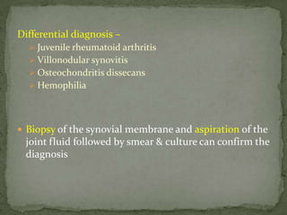 Differential diagnosis –
 Juvenile rheumatoid arthritis
 Villonodular synovitis
 Osteochondritis dissecans
 Hemophilia
 Biopsy of the synovial membrane and aspiration of the
joint fluid followed by smear & culture can confirm the
diagnosis
 