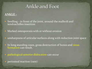 ANKLE -
 Swelling - in front of the joint, around the malleoli and
tendoachilles insertion
 Marked osteoporosis with or without erosion
 unsharpness of articular surfaces along with reduction joint space
 In long standing cases, gross destruction of bones and sinus
formation can result.
 pathological anterior dislocation can occur
 periosteal reaction (rare)
 