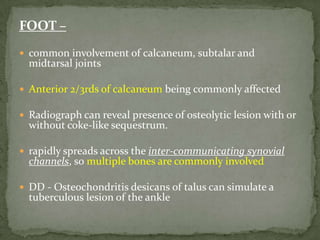 FOOT –
 common involvement of calcaneum, subtalar and
midtarsal joints
 Anterior 2/3rds of calcaneum being commonly affected
 Radiograph can reveal presence of osteolytic lesion with or
without coke-like sequestrum.
 rapidly spreads across the inter-communicating synovial
channels, so multiple bones are commonly involved
 DD - Osteochondritis desicans of talus can simulate a
tuberculous lesion of the ankle
 