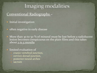 Conventional Radiographs –
 Initial investigation
 often negative in early disease
 More than 30 to 50 % of mineral must be lost before a radiolucent
lesion becomes conspicuous on the plain films and this takes
about 2 to 5 months
 limited evaluation of
 cranio-vertebral junction,
 cervico-dorsal junction,
 posterior neural arches
 sacrum
 
