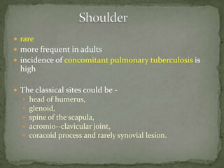  rare
 more frequent in adults
 incidence of concomitant pulmonary tuberculosis is
high
 The classical sites could be -
 head of humerus,
 glenoid,
 spine of the scapula,
 acromio--clavicular joint,
 coracoid process and rarely synovial lesion.
 