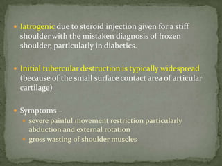  Iatrogenic due to steroid injection given for a stiff
shoulder with the mistaken diagnosis of frozen
shoulder, particularly in diabetics.
 Initial tubercular destruction is typically widespread
(because of the small surface contact area of articular
cartilage)
 Symptoms –
 severe painful movement restriction particularly
abduction and external rotation
 gross wasting of shoulder muscles
 
