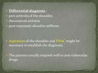  Differential diagnosis -
 peri-arthritis of the shoulder,
 rheumatoid arthritis
 post-traumatic shoulder stiffness
 Aspiration of the shoulder and FNAC might be
necessary to establish the diagnosis.
 The patients usually respond well to anti-tubercular
drugs.
 